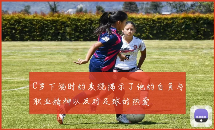 C罗下场时的表现揭示了他的自负与职业精神以及对足球的热爱