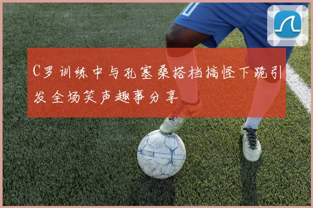 C罗训练中与孔塞桑搭档搞怪下跪引发全场笑声趣事分享