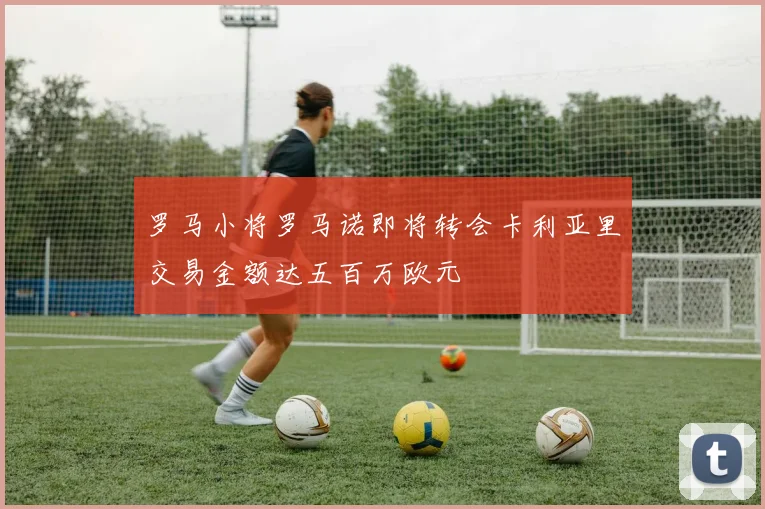 罗马小将罗马诺即将转会卡利亚里交易金额达五百万欧元