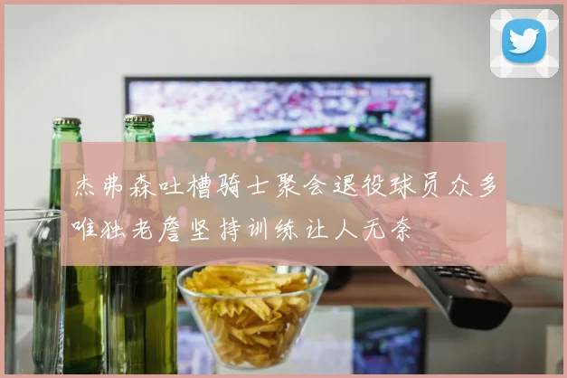 杰弗森吐槽骑士聚会退役球员众多唯独老詹坚持训练让人无奈