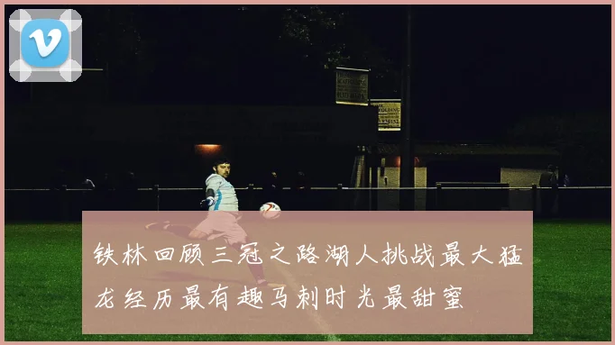 铁林回顾三冠之路湖人挑战最大猛龙经历最有趣马刺时光最甜蜜