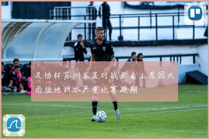 足协杯苏州东吴对战云南玉昆因大雨场地积水严重比赛延期