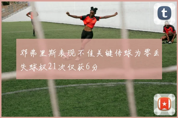 邓弗里斯表现不佳关键传球为零丢失球权21次仅获6分