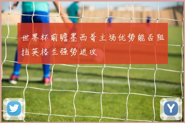 世界杯前瞻墨西哥主场优势能否阻挡英格兰强势进攻