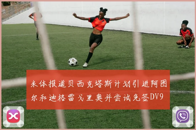 米体报道贝西克塔斯计划引进阿图尔和迪格雷戈里奥并尝试免签DV9
