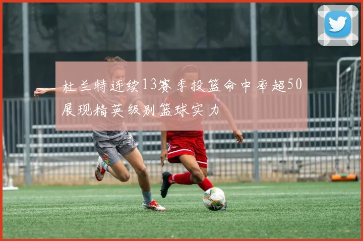 杜兰特连续13赛季投篮命中率超50展现精英级别篮球实力