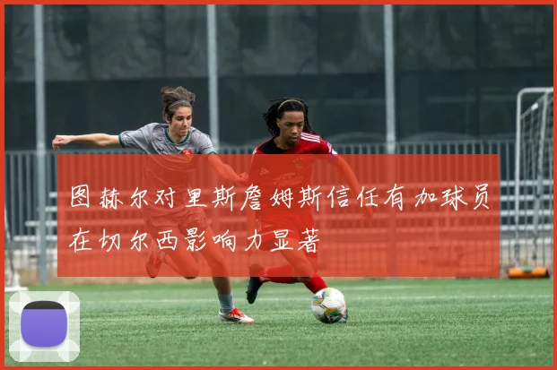 图赫尔对里斯詹姆斯信任有加球员在切尔西影响力显著